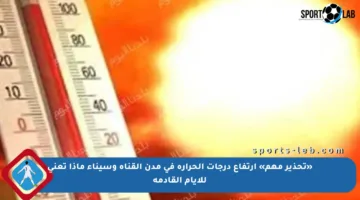 «تحذير مهم» ارتفاع درجات الحرارة في مدن القناة وسيناء ماذا تعني للأيام القادمة